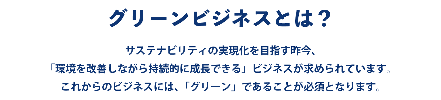 サステナビリティの実現化を目指す昨今、 「環境を改善しながら持続的に成長できる」ビジネスが求められています。 これからのビジネスには、「グリーン」であることが必須となります。