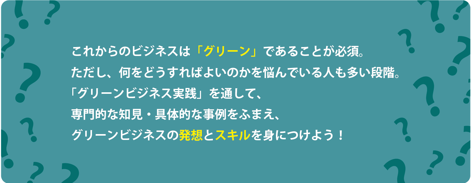 これからのビジネスは「グリーン」であることが必須。 ただし、何をどうすればよいのかを悩んでいる人も多い段階。 「グリーンビジネス実践」を通して、 専門的な知見・具体的な事例をふまえ、 グリーンビジネスの発想とスキルを身につけよう！